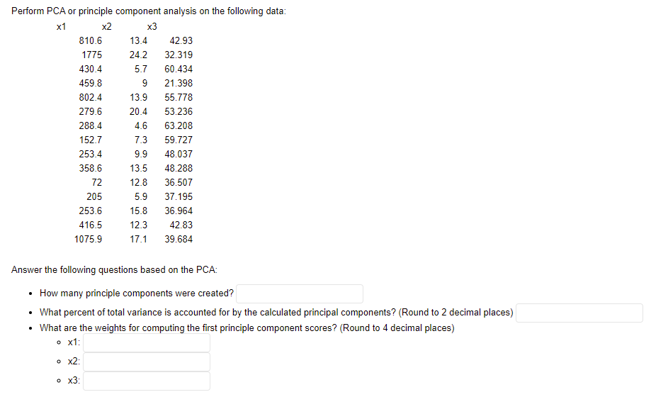 Perform PCA or principle component analysis on the following data:
х1
x2
x3
810.6
13.4
42.93
1775
24.2
32.319
430.4
5.7
60.434
459.8
9
21.398
802.4
13.9
55.778
279.6
20.4
53.236
288.4
4.6
63.208
152.7
7.3
59.727
253.4
9.9
48.037
358.6
13.5
48.288
72
12.8
36.507
205
5.9
37.195
253.6
15.8
36.964
416.5
12.3
42.83
1075.9
17.1
39.684
Answer the following questions based on the PCA:
• How many principle components were created?
• What percent of total variance is accounted for by the calculated principal components? (Round to 2 decimal places)
• What are the weights for computing the first principle component scores? (Round to 4 decimal places)
o x1:
• x2:
o x3:
