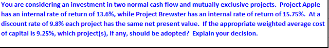 You are considering an investment in two normal cash flow and mutually exclusive projects. Project Apple
has an internal rate of return of 13.6%, while Project Brewster has an internal rate of return of 15.75%. At a
discount rate of 9.8% each project has the same net present value. If the appropriate weighted average cost
of capital is 9.25%, which project(s), if any, should be adopted? Explain your decision.
