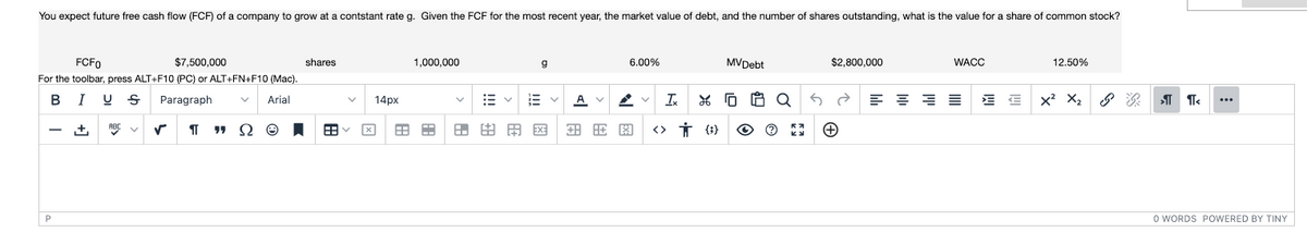 You expect future free cash flow (FCF) of a company to grow at a contstant rate g. Given the FCF for the most recent year, the market value of debt, and the number of shares outstanding, what is the value for a share of common stock?
FCF0
$7,500,000
shares
1,000,000
g
6.00%
MVDebt
$2,800,000
WACC
12.50%
For the toolbar, press ALT+F10 (PC) or ALT+FN+F10 (Mac).
BI U S
Paragraph
x? X,
Arial
14px
田田田用国田田图
<> İ {}
ABC
P
O WORDS POWERED BY TINY
