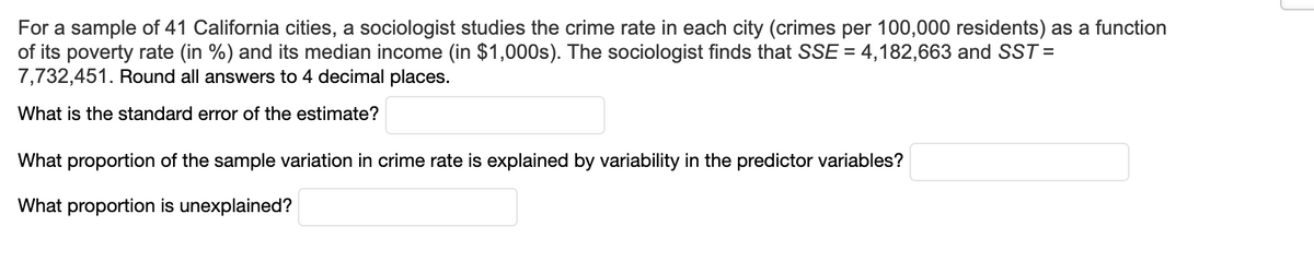 For a sample of 41 California cities, a sociologist studies the crime rate in each city (crimes per 100,000 residents) as a function
of its poverty rate (in %) and its median income (in $1,000s). The sociologist finds that SSE = 4,182,663 and SST=
7,732,451. Round all answers to 4 decimal places.
What is the standard error of the estimate?
What proportion of the sample variation in crime rate is explained by variability in the predictor variables?
What proportion is unexplained?
