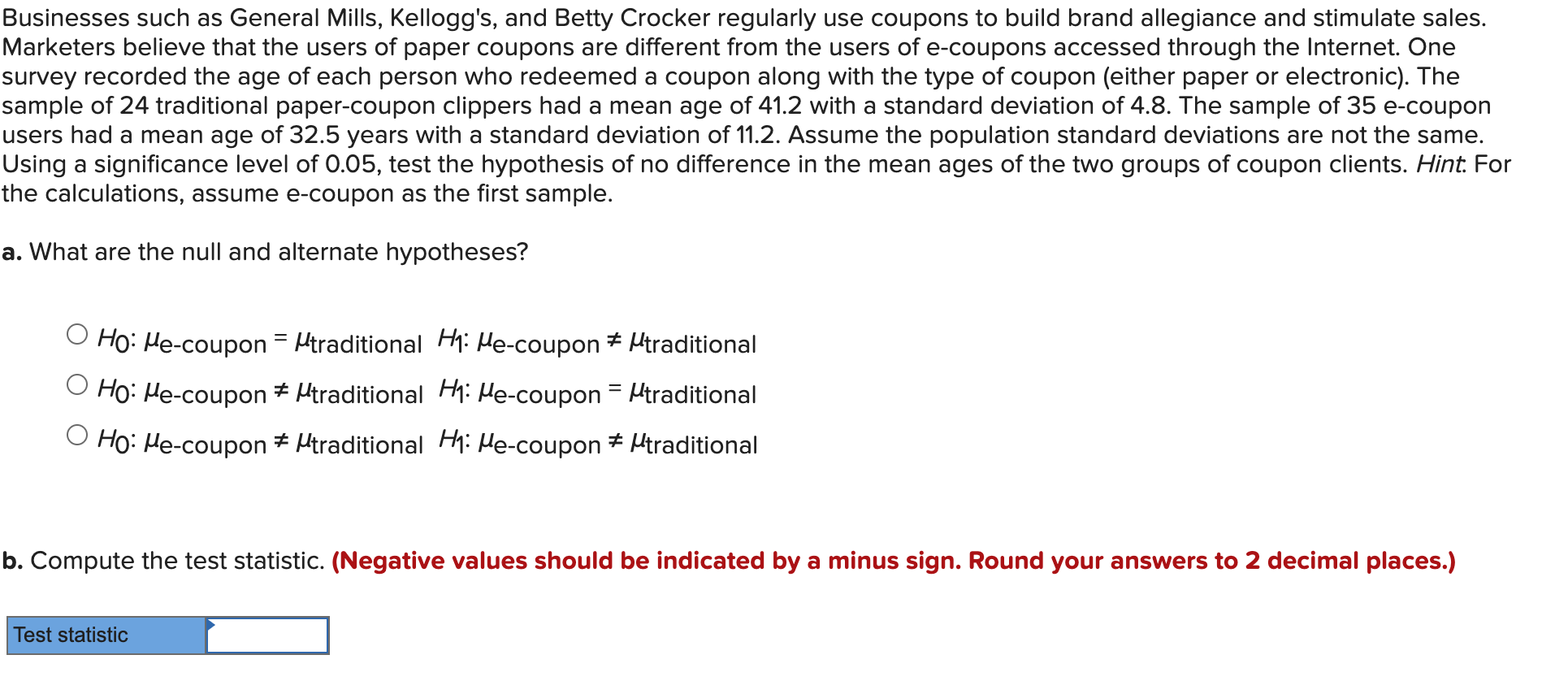 Businesses such as General Mills, Kellogg's, and Betty Crocker regularly use coupons to build brand allegiance and stimulate sales.
Marketers believe that the users of paper coupons are different from the users of e-coupons accessed through the Internet. One
survey recorded the age of each person who redeemed a coupon along with the type of coupon (either paper or electronic). The
sample of 24 traditional paper-coupon clippers had a mean age of 41.2 with a standard deviation of 4.8. The sample of 35 e-coupon
users had a mean age of 32.5 years with a standard deviation of 11.2. Assume the population standard deviations are not the same.
Using a significance level of 0.05, test the hypothesis of no difference in the mean ages of the two groups of coupon clients. Hint: For
the calculations, assume e-coupon as the first sample.
a. What are the null and alternate hypotheses?
O Ho: He-coupon = Htraditional Hi Me-coupon # Mtraditional
%3D
O Ho: He-coupon + Htraditional Hhi He-coupon = Htraditional
O Ho: He-coupon * Htraditional Hh: He-coupon + Htraditional
b. Compute the test statistic. (Negative values should be indicated by a minus sign. Round your answers to 2 decimal places.)
Test statistic
