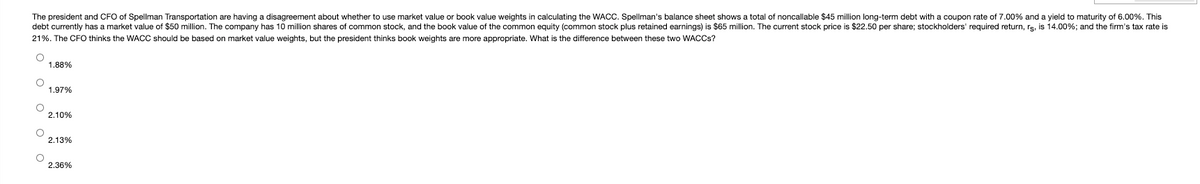 The president and CFO of Spellman Transportation are having a disagreement about whether to use market value or book value weights in calculating the WACC. Spellman's balance sheet shows a total of noncallable $45 million long-term debt with a coupon rate of 7.00% and a yield to maturity of 6.00%. This
debt currently has a market value of $50 million. The company has 10 million shares of common stock, and the book value of the common equity (common stock plus retained earnings) is $65 million. The current stock price is $22.50 per share; stockholders' required return, rs, is 14.00%; and the firm's tax rate is
21%. The CFOO thinks the WACC should be based on market value weights, but the president thinks book weights are more appropriate. What is the difference between these two WACCS?
1.88%
1.97%
2.10%
2.13%
2.36%
O o o o
