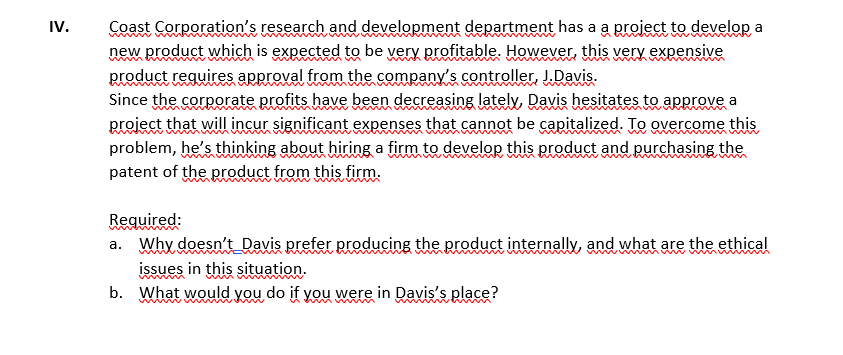 IV.
Coast Corporation's research and development department has a a project to develop a
new product which is expected to be very profitable. However, this very expensive
product reguires approval from the company's controller, J.Davis.
Since the corporate profits have been decreasing lately, Davis hesitates to approve a
project that will incur significant expenses that cannot be capitalized. To overcome this
problem, he's thinking about hiring a firm to develor this product and purchasing the
patent of the product from this firm.
wwww
wwww
Required:
a. Why doesn't_Davis prefer producing the product internally, and what are the ethical
issues in this situation.
b. What would you do if you were in Davis's place?
