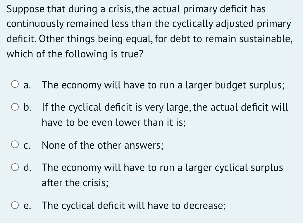 Suppose that during a crisis, the actual primary deficit has
continuously remained less than the cyclically adjusted primary
deficit. Other things being equal, for debt to remain sustainable,
which of the following is true?
а.
The economy will have to run a larger budget surplus;
O b. If the cyclical deficit is very large, the actual deficit will
have to be even lower than it is;
O c.
None of the other answers;
O d. The economy will have to run a larger cyclical surplus
after the crisis;
е.
The cyclical deficit will have to decrease;
