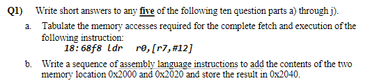 Q1) Write short answers to any five of the following ten question parts a) through j).
a. Tabulate the memory accesses required for the complete fetch and execution of the
following instruction:
18: 68f8 ldr re, [r7,#12]
b. Write a sequence of assembly language instructions to add the contents of the two
memory location 0x2000 and Ox2020 and store the result in 0x2040.
