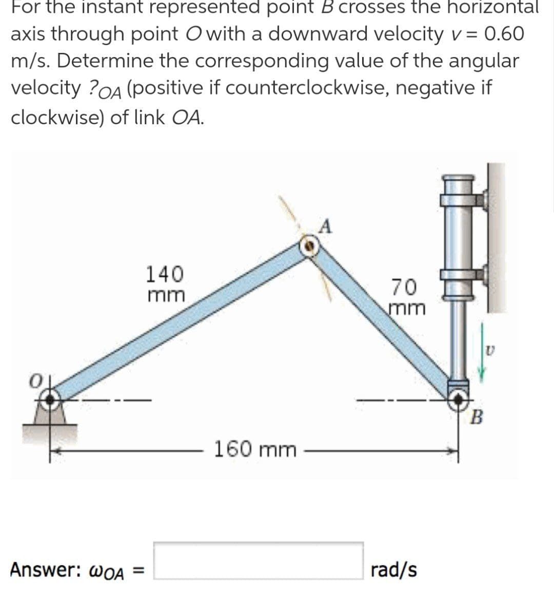 For the instant represented point Bcrosses the horizontal
axis through point O with a downward velocity v = 0.60
m/s. Determine the corresponding value of the angular
velocity ?OA (positive if counterclockwise, negative if
clockwise) of link OA.
140
70
mm
mm
B.
160 mm
Answer: wOA =
rad/s
