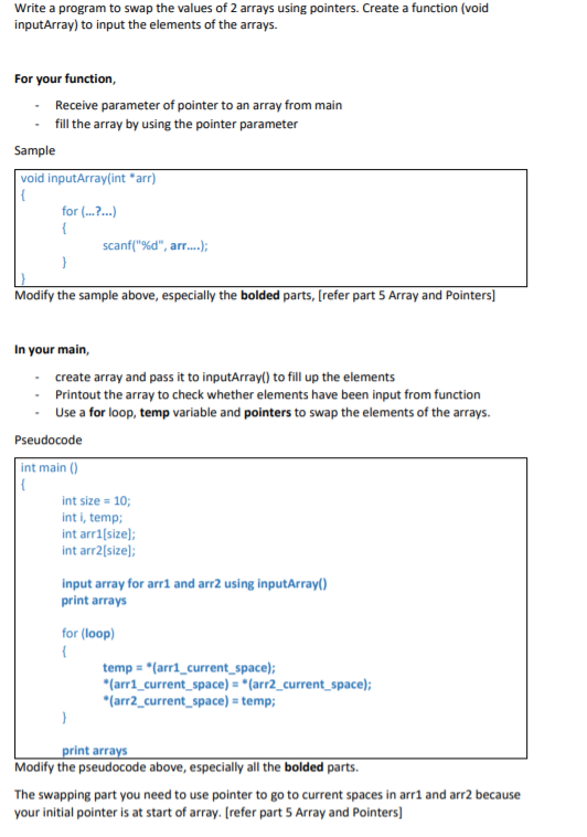 Write a program to swap the values of 2 arrays using pointers. Create a function (void
inputArray) to input the elements of the arrays.
For your function,
Receive parameter of pointer to an array from main
- fill the array by using the pointer parameter
Sample
void inputArray(int *arr)
for (...?..)
{
scanf("%d", arr.);
Modify the sample above, especially the bolded parts, (refer part 5 Array and Pointers]
In your main,
create array and pass it to inputArray() to fill up the elements
· Printout the array to check whether elements have been input from function
Use a for loop, temp variable and pointers to swap the elements of the arrays.
Pseudocode
int main ()
int size = 10;
int i, temp;
int arri[size);
int arr2[size);
input array for arr1 and arr2 using inputArray()
print arrays
for (loop)
temp = *(arr1_current_space);
*(arri_current_space) = *(arr2_current_space);
*(arr2_current_space) = temp;
print arrays
Modify the pseudocode above, especially all the bolded parts.
The swapping part you need to use pointer to go to current spaces in arrl and arr2 because
your initial pointer is at start of array. [refer part 5 Array and Pointers]
