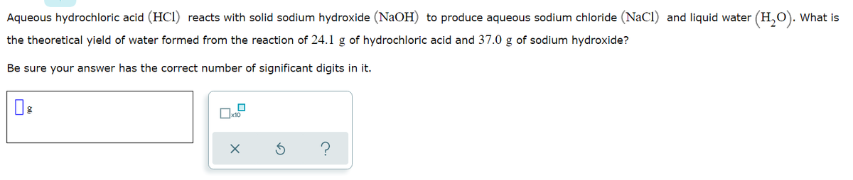 Aqueous hydrochloric acid (HCI) reacts with solid sodium hydroxide (NaOH) to produce aqueous sodium chloride (NaCl) and liquid water (H,O). What is
the theoretical yield of water formed from the reaction of 24.1 g of hydrochloric acid and 37.0 g of sodium hydroxide?
Be sure your answer has the correct number of significant digits in it.
