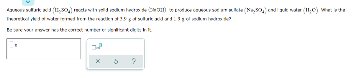 Aqueous sulfuric acid (H, SO,) reacts with solid sodium hydroxide (NaOH) to produce aqueous sodium sulfate (Na, So,) and liquid water (H,0). What is the
theoretical yield of water formed from the reaction of 3.9 g of sulfuric acid and 1.9 g of sodium hydroxide?
Be sure your answer has the correct number of significant digits in it.
