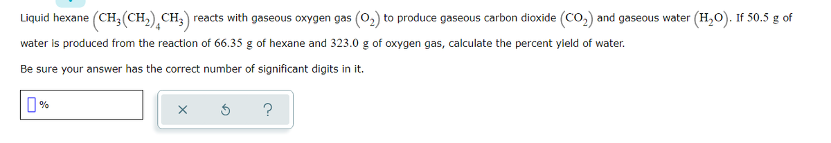 Liquid hexane (CH;
(CH,) CH;) reacts with gaseous oxygen gas (0,) to produce gaseous carbon dioxide (CO2) and gaseous water (H,O). If 50.5 g of
water is produced from the reaction of 66.35 g of hexane and 323.0 g of oxygen gas, calculate the percent yield of water.
Be sure your answer has the correct number of significant digits in it.
