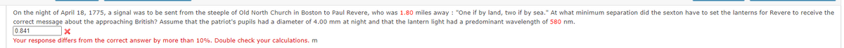 On the night of April 18, 1775, a signal was to be sent from the steeple of Old North Church in Boston to Paul Revere, who was 1.80 miles away : "One if by land, two if by sea." At what minimum separation did the sexton have to set the lanterns for Revere to receive the
correct message about the approaching British? Assume that the patriot's pupils had a diameter of 4.00 mm at night and that the lantern light had a predominant wavelength of 580 nm.
0.841
Your response differs from the correct answer by more than 10%. Double check your calculations. m
