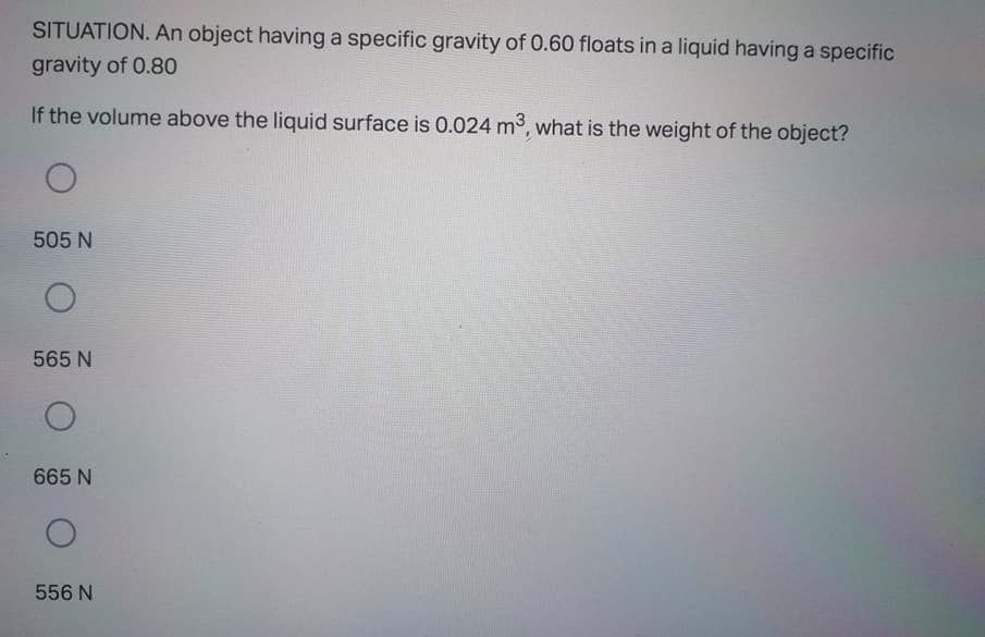 SITUATION. An object having a specific gravity of 0.60 floats in a liquid having a specific
gravity of 0.80
If the volume above the liquid surface is 0.024 m3, what is the weight of the object?
505 N
565 N
665 N
556 N
