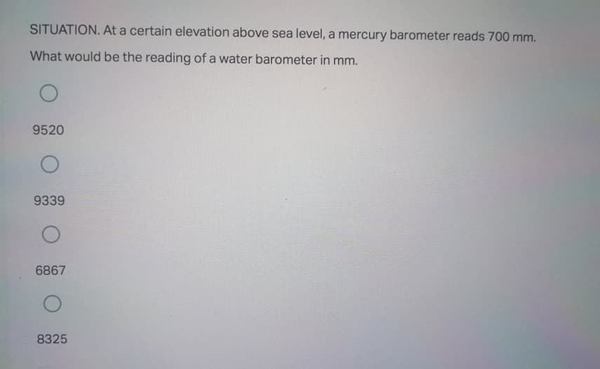SITUATION. At a certain elevation above sea level, a mercury barometer reads 700 mm.
What would be the reading of a water barometer in mm.
9520
9339
6867
8325
