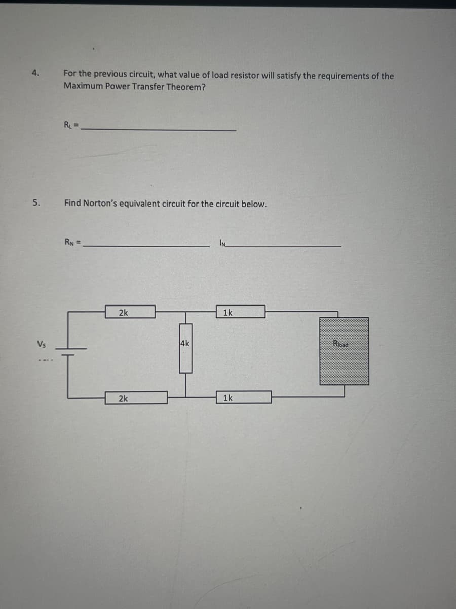 4.
For the previous circuit, what value of load resistor will satisfy the requirements of the
Maximum Power Transfer Theorem?
5.
Vs
RL=
Find Norton's equivalent circuit for the circuit below.
RN=
2k
2k
4k
IN
1k
1k