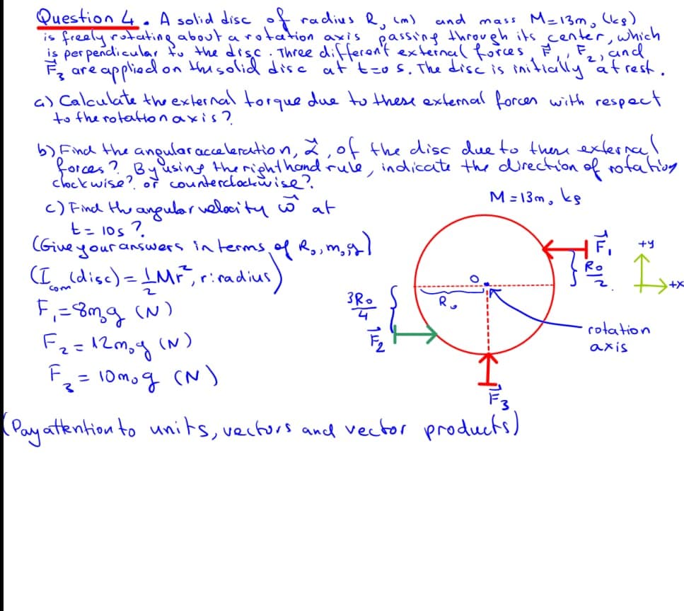 Question 4. A solid disc of radius R, cm)
is freely rotating about a rotation axis passing through its_center, which
is per pendicular fu the disc . Three differen't external forces,
and mass M-13m, Ukg)
,und
2)
F, are
appliedon thisolid dise at'tzo s. The disc is initially atrest.
a) Calculate thexternal torque due to these extemal forces with respect
to the rotattonaxis?
b) Find the anular acceleratio n, 2,0f the disc due to there exlernal
forces ? Byusing the righthond rule, indicate the directon of rofating
clockwise? of counterclockwise?
M = 13m,
c) Find thu angular velocity w at
t= 1os 7.
Give your answers in terms of Ro,m,s)
+y
R.
(I (disc)= IMF, ricadius)
F,=8mq (N)
Fe=12m,g (N)
F = 10mog (N)
Com
rotation
axis
Pay atkention to units, vecturs and vector products)
