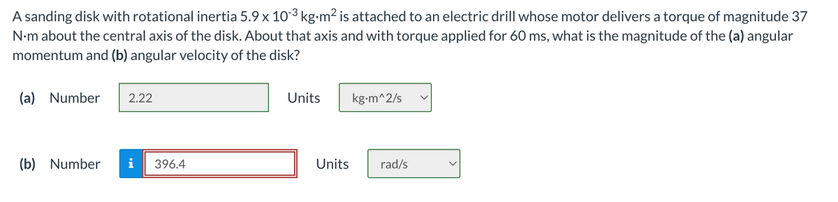A sanding disk with rotational inertia 5.9 x 10-³ kg⋅m² is attached to an electric drill whose motor delivers a torque of magnitude 37
N.m about the central axis of the disk. About that axis and with torque applied for 60 ms, what is the magnitude of the (a) angular
momentum and (b) angular velocity of the disk?
(a) Number 2.22
(b) Number
396.4
Units
Units
kg.m^2/s
rad/s