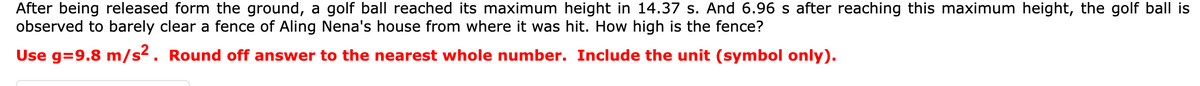 After being released form the ground, a golf ball reached its maximum height in 14.37 s. And 6.96 s after reaching this maximum height, the golf ball is
observed to barely clear a fence of Aling Nena's house from where it was hit. How high is the fence?
Use g=9.8 m/s2. Round off answer to the nearest whole number. Include the unit (symbol only).