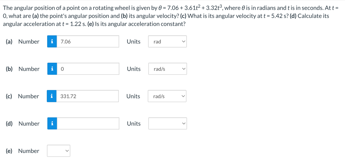 The
angular position of a point on a rotating wheel is given by 0 = 7.06 +3.61t² + 3.32t³, where is in radians and t is in seconds. At t =
O, what are (a) the point's angular position and (b) its angular velocity? (c) What is its angular velocity at t = 5.42 s? (d) Calculate its
angular acceleration at t = 1.22 s. (e) Is its angular acceleration constant?
(a) Number i 7.06
(b) Number
(c) Number i 331.72
(d) Number
0
(e) Number
Units
Units rad/s
Units
rad
Units
rad/s