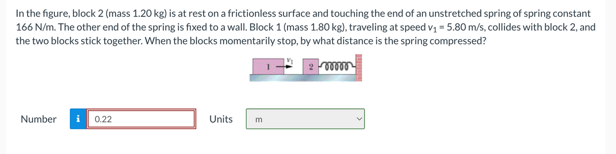 In the figure, block 2 (mass 1.20 kg) is at rest on a frictionless surface and touching the end of an unstretched spring of spring constant
166 N/m. The other end of the spring is fixed to a wall. Block 1 (mass 1.80 kg), traveling at speed v₁ = 5.80 m/s, collides with block 2, and
the two blocks stick together. When the blocks momentarily stop, by what distance is the spring compressed?
Number i 0.22
Units
m
200000
