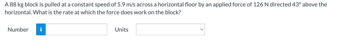 A 88 kg block is pulled at a constant speed of 5.9 m/s across a horizontal floor by an applied force of 126 N directed 43° above the
horizontal. What is the rate at which the force does work on the block?
Number
Units