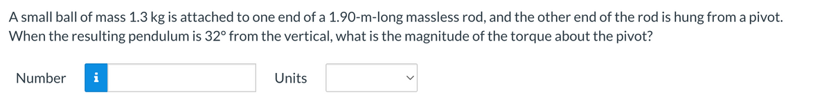 A small ball of mass 1.3 kg is attached to one end of a 1.90-m-long massless rod, and the other end of the rod is hung from a pivot.
When the resulting pendulum is 32° from the vertical, what is the magnitude of the torque about the pivot?
Number
Units