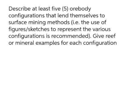 Describe at least five (5) orebody
configurations that lend themselves to
surface mining methods (i.e. the use of
figures/sketches to represent the various
configurations is recommended). Give reef
or mineral examples for each configuration
