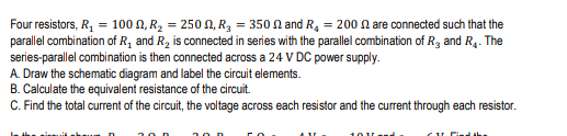 Four resistors, R, = 100 N, R2 = 250 N, R3 = 350 n and R, = 200 N are connected such that the
parallel combination of R, and R, is connected in series with the parallel combination of R3 and R4. The
series-parallel combination is then connected across a 24 V DC power supply.
A. Draw the schematic diagram and label the circuit elements.
B. Calculate the equivalent resistance of the circuit.
C. Find the total current of the circuit, the voltage across each resistor and the current through each resistor.
10Vend.
