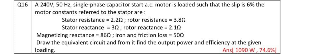 Q16 A 240V, 50 Hz, single-phase capacitor start a.c. motor is loaded such that the slip is 6% the
motor constants referred to the stator are :
Stator resistance 2.20; rotor resistance 3.80
Stator reactance = 30 ; rotor reactance 2.10
Magnetizing reactance 860 ; iron and friction loss 500
Draw the equivalent circuit and from it find the output power and efficiency at the given
loading.
Ans[ 1090 W, 74.6%]
