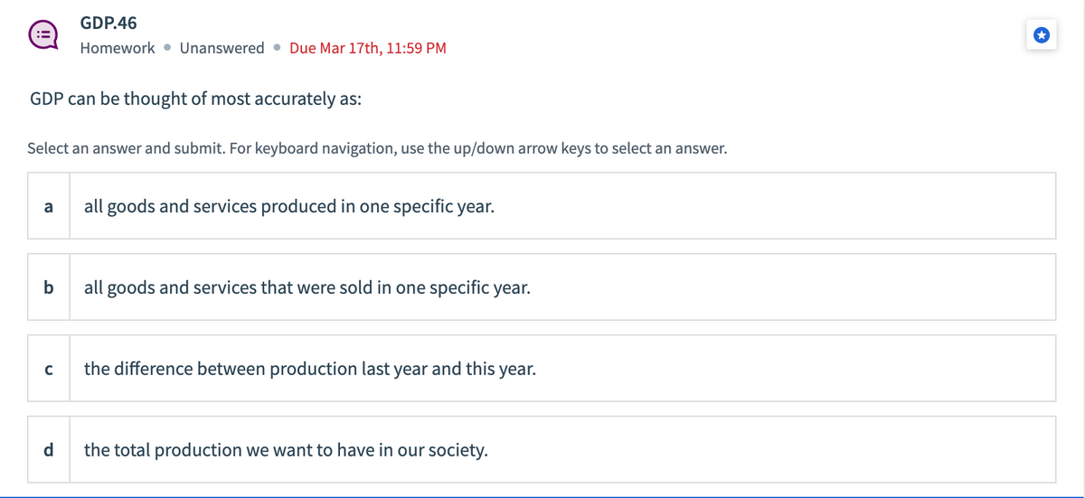 :=
GDP can be thought of most accurately as:
GDP.46
Homework Unanswered Due Mar 17th, 11:59 PM
Select an answer and submit. For keyboard navigation, use the up/down arrow keys to select an answer.
a
C
all goods and services produced in one specific year.
all goods and services that were sold in one specific year.
the difference between production last year and this year.
the total production we want to have in our society.