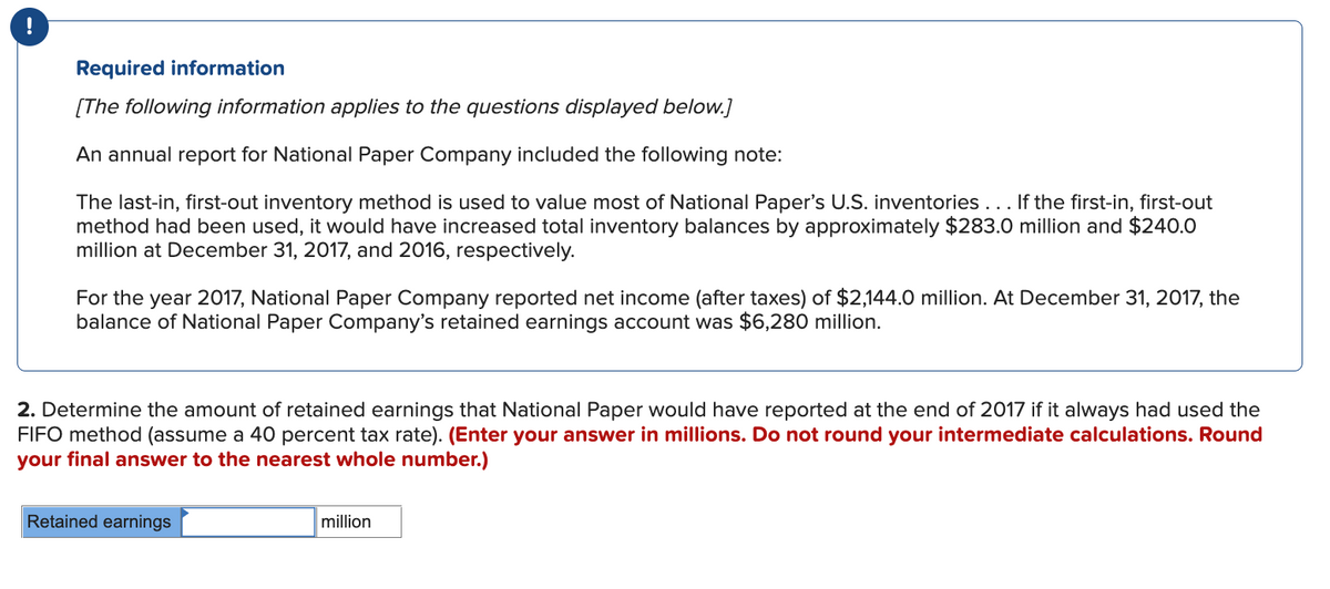 !
Required information
[The following information applies to the questions displayed below.]
An annual report for National Paper Company included the following note:
The last-in, first-out inventory method is used to value most of National Paper's U.S. inventories... If the first-in, first-out
method had been used, it would have increased total inventory balances by approximately $283.0 million and $240.0
million at December 31, 2017, and 2016, respectively.
For the year 2017, National Paper Company reported net income (after taxes) of $2,144.0 million. At December 31, 2017, the
balance of National Paper Company's retained earnings account was $6,280 million.
2. Determine the amount of retained earnings that National Paper would have reported at the end of 2017 if it always had used the
FIFO method (assume a 40 percent tax rate). (Enter your answer in millions. Do not round your intermediate calculations. Round
your final answer to the nearest whole number.)
Retained earnings
million