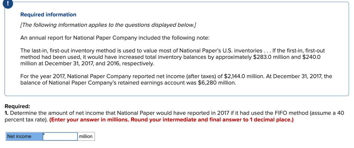 Required information
[The following information applies to the questions displayed below.]
An annual report for National Paper Company included the following note:
The last-in, first-out inventory method is used to value most of National Paper's U.S. inventories... If the first-in, first-out
method had been used, it would have increased total inventory balances by approximately $283.0 million and $240.0
million at December 31, 2017, and 2016, respectively.
For the year 2017, National Paper Company reported net income (after taxes) of $2,144.0 million. At December 31, 2017, the
balance of National Paper Company's retained earnings account was $6,280 million.
Required:
1. Determine the amount of net income that National Paper would have reported in 2017 if it had used the FIFO method (assume a 40
percent tax rate). (Enter your answer in millions. Round your intermediate and final answer to 1 decimal place.)
Net income
million