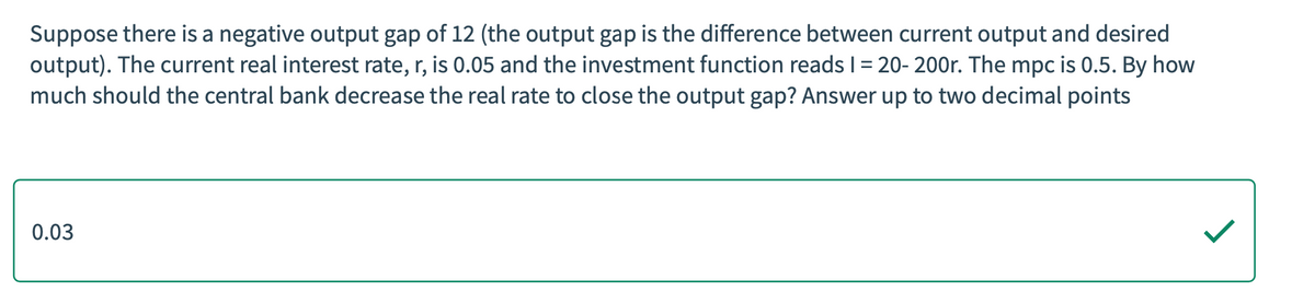 Suppose there is a negative output gap of 12 (the output gap is the difference between current output and desired
output). The current real interest rate, r, is 0.05 and the investment function reads I1 = 20- 200r. The mpc is 0.5. By how
much should the central bank decrease the real rate to close the output gap? Answer up to two decimal points
0.03