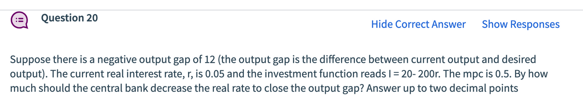 Question 20
Hide Correct Answer
Show Responses
Suppose there is a negative output gap of 12 (the output gap is the difference between current output and desired
output). The current real interest rate, r, is 0.05 and the investment function reads 1 = 20-200r. The mpc is 0.5. By how
much should the central bank decrease the real rate to close the output gap? Answer up to two decimal points