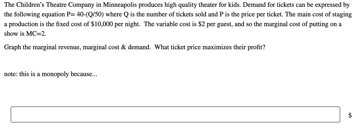 The Children's Theatre Company in Minneapolis produces high quality theater for kids. Demand for tickets can be expressed by
the following equation P= 40-(Q/50) where Q is the number of tickets sold and P is the price per ticket. The main cost of staging
a production is the fixed cost of $10,000 per night. The variable cost is $2 per guest, and so the marginal cost of putting on a
show is MC-2.
Graph the marginal revenue, marginal cost & demand. What ticket price maximizes their profit?
note: this is a monopoly because...