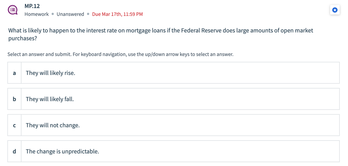 :=
What is likely to happen to the interest rate on mortgage loans if the Federal Reserve does large amounts of open market
purchases?
Select an answer and submit. For keyboard navigation, use the up/down arrow keys to select an answer.
a
b
MP.12
Homework Unanswered Due Mar 17th, 11:59 PM
с
d
They will likely rise.
They will likely fall.
They will not change.
The change is unpredictable.