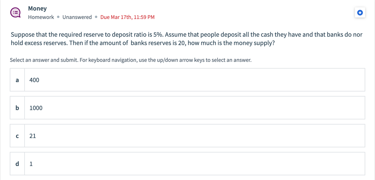 Suppose that the required reserve to deposit ratio is 5%. Assume that people deposit all the cash they have and that banks do nor
hold excess reserves. Then if the amount of banks reserves is 20, how much is the money supply?
Select an answer and submit. For keyboard navigation, use the up/down arrow keys to select an answer.
a
Money
Homework Unanswered Due Mar 17th, 11:59 PM
b
с
400
1000
21
1