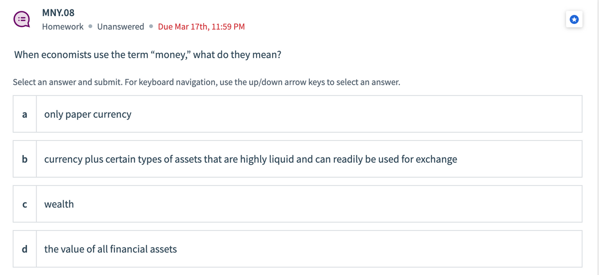 When economists use the term "money," what do they mean?
MNY.08
Homework Unanswered Due Mar 17th, 11:59 PM
Select an answer and submit. For keyboard navigation, use the up/down arrow keys to select an answer.
a only paper currency
b
с
currency plus certain types of assets that are highly liquid and can readily be used for exchange
wealth
the value of all financial assets
→