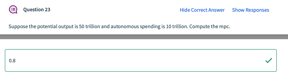 Question 23
0.8
Hide Correct Answer
Suppose the potential output is 50 trillion and autonomous spending is 10 trillion. Compute the mpc.
Show Responses
J