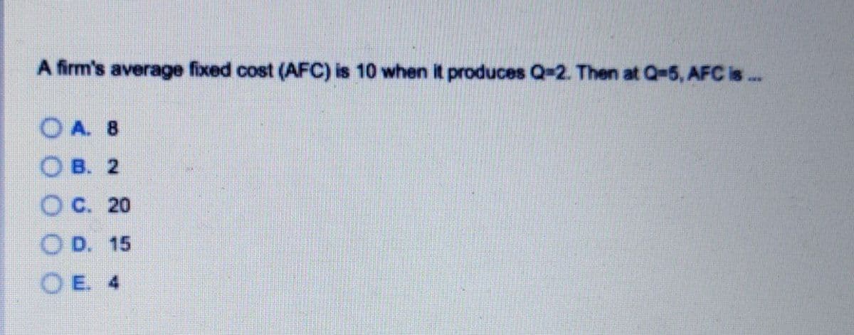 A firm's average fixed cost (AFC) is 10 when it produces Q-2. Then at Q-5, AFC is ..
O A. 8
O B. 2
O C. 20
O D. 15
O E. 4
