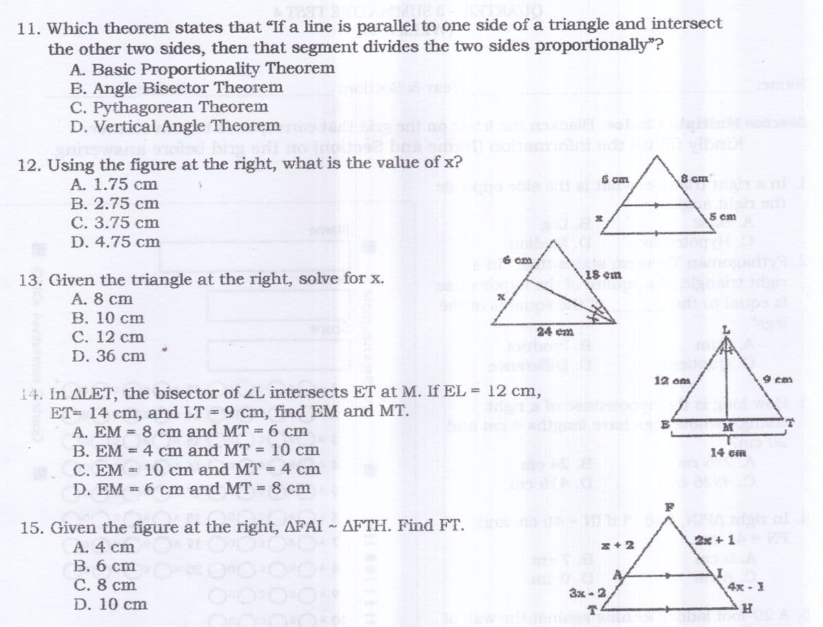 THA
11. Which theorem states that "If a line is parallel to one side of a triangle and intersect
the other two sides, then that segment divides the two sides proportionally"?
A. Basic Proportionality Theorem
B. Angle Bisector Theorem
C. Pythagorean Theorem
D. Vertical Angle Theorem
noleic
12. Using the figure at the right, what is the value of x?
A. 1.75 cm
ago obte ort
В. 2.75 cm
C. 3.75 cm
D. 4.75 cm
5 cm
6 Cm
18 em
13. Given the triangle at the right, solve for x.
A. 8 cm
В. 10 cт
С. 12 сm
D. 36 cm
24 cm
12 am
9 cm
14. In ALET, the bisector of ZL intersects ET at M. If EL = 12 cm,
ET= 14 cm, and LT = 9 cm, find EM and MT.
A. EM =
M
8 cm and MT = 6 cm
B. EM = 4 cm and MT = 10 cm
C. EM = 10 cm and MT 4 cm
D. EM = 6 cm and MT 8 cm
14 cm
15. Given the figure at the right, AFAI ~ AFTH. Find FT. o ON
2x + 1
A. 4 cm
B. 6 cm
С. 8 ст
D. 10 cm
到+
4x - 1
3x - 2

