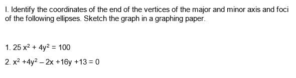 I. Identify the coordinates of the end of the vertices of the major and minor axis and foci
of the following ellipses. Sketch the graph in a graphing paper.
1. 25 x? + 4y? = 100
2. x? +4y2 – 2x +16y +13 = 0
