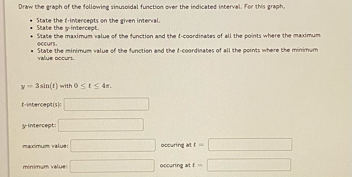 Draw the graph of the following sinusoidal function over the indicated interval. For this graph,
• State the t-intercepts on the given interval.
• State the y-intercept.
• State the maximum value of the function and the t-coordinates of all the points where the maximum
occurs.
• State the minimum value of the function and the t-coordinates of all the points where the minimum
value occurs.
y = 3 sin(t) with 0 < t < 4T.
t-intercept(s):
y-intercept:
maximum value:
occuring at t =
minimum value:
occuring at t =
