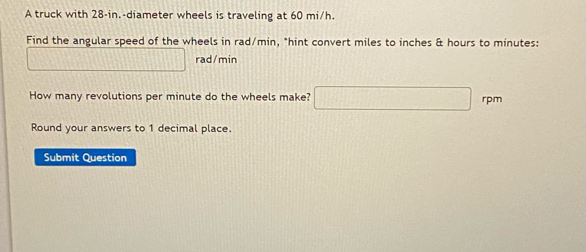 A truck with 28-in.-diameter wheels is traveling at 60 mi/h.
Find the angular speed of the wheels in rad/min, *hint convert miles to inches & hours to minutes:
rad/min
How many revolutions per minute do the wheels make?
rpm
Round your answers to 1 decimal place.
Submit Question
