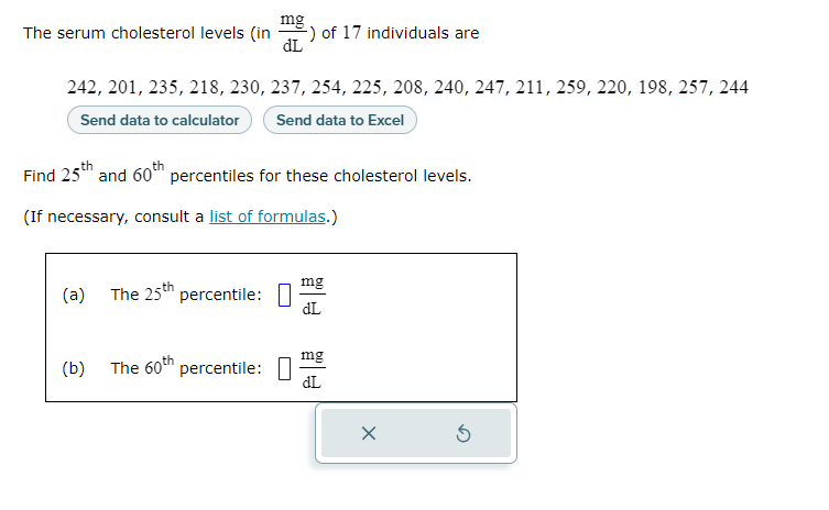 The serum cholesterol levels (in
242, 201, 235, 218, 230, 237, 254, 225, 208, 240, 247, 211, 259, 220, 198, 257, 244
Send data to calculator
Send data to Excel
(a)
Find 25th and 60th percentiles for these cholesterol levels.
(If necessary, consult a list of formulas.)
(b)
mg
dL
The 25th percentile:
) of 17 individuals are
The 60th percentile:
mg
dL
mg
dL
X
Ś