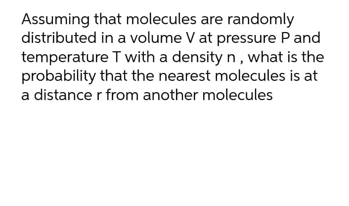 Assuming that molecules are randomly
distributed in a volume V at pressure P and
temperature T with a density n, what is the
probability that the nearest molecules is at
a distance r from another molecules
