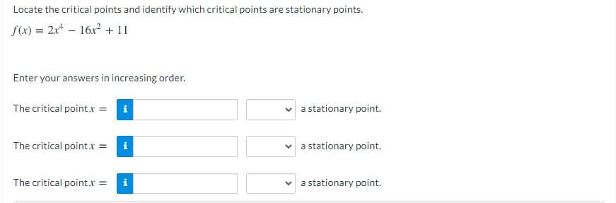 Locate the critical points and identify which critical points are stationary points.
f(x) = 2x4 – 16x + 11
Enter your answers in increasing order.
The critical point.x = i
a stationary point.
The critical point.x = i
a stationary point.
The critical point.x =
a stationary point.
