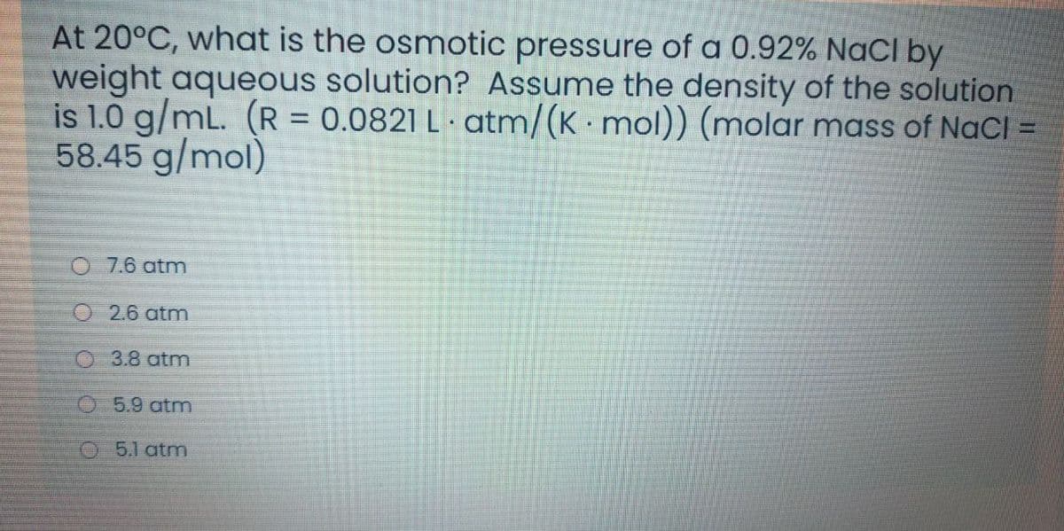 At 20°C, what is the osmotic pressure of a 0.92% NaCI by
weight aqueous solution? Assume the density of the solution
is 1.0 g/mL. (R = 0.0821 L · atm/(K mol)) (molar mass of NaCl
58.45 g/mol)
7.6 atm
O 2.6 atm
O 3.8 atm
O 5.9 atm
O 5.1 atm
