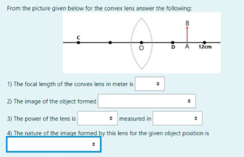 From the picture given below for the convex lens answer the following:
DA 12cm
1) The focal length of the convex lens in meter is
2) The image of the object formed
3) The power of the lens is
: measured in
4) The nature of the image formed by this lens for the given object position is
