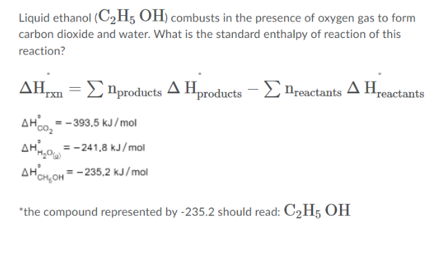 Liquid ethanol (C2H; OH) combusts in the presence of oxygen gas to form
carbon dioxide and water. What is the standard enthalpy of reaction of this
reaction?
ΔΗ.
Enproducts A Hproducts
E nreactants A Hreacta
=
rxn
AH. = - 393,5 kJ/ mol
AH0 = -241,8 kJ/mol
AHOH.OH = -235,2 kJ/mol
*the compound represented by -235.2 should read: C2H5 OH

