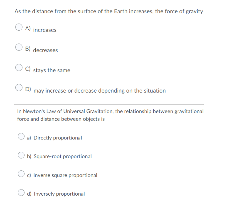 As the distance from the surface of the Earth increases, the force of gravity
A) increases
B) decreases
C) stays the same
D) may increase or decrease depending on the situation
In Newton's Law of Universal Gravitation, the relationship between gravitational
force and distance between objects is
a) Directly proportional
b) Square-root proportional
O c) Inverse square proportional
d) Inversely proportional
